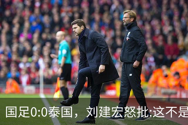 国足0:0泰国，刘建宏怒批:这不是友谊赛，是“比烂”大赛