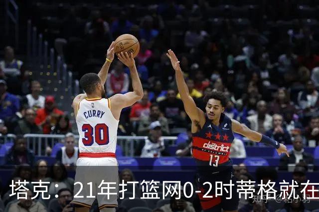 塔克：21年打篮网0-2时蒂格就在打包行李了 还问我为啥打那么努力