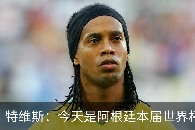 特维斯：今天是阿根廷本届世界杯的第一个挑战，但这是好事