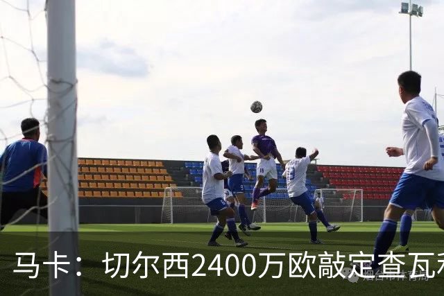 马卡：切尔西2400万欧敲定查瓦利亚交易，球员准备接受体检并签约
