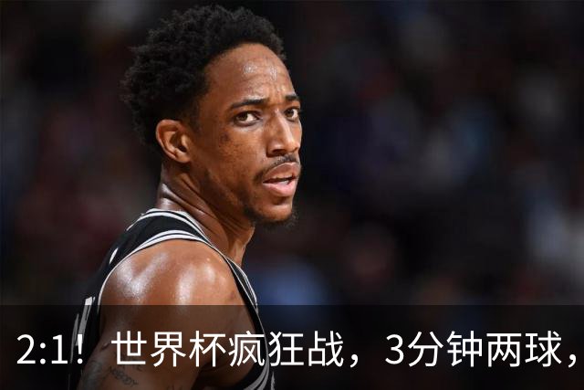 2:1！世界杯疯狂战，3分钟两球，英格兰半场领先东道主，冲击八强