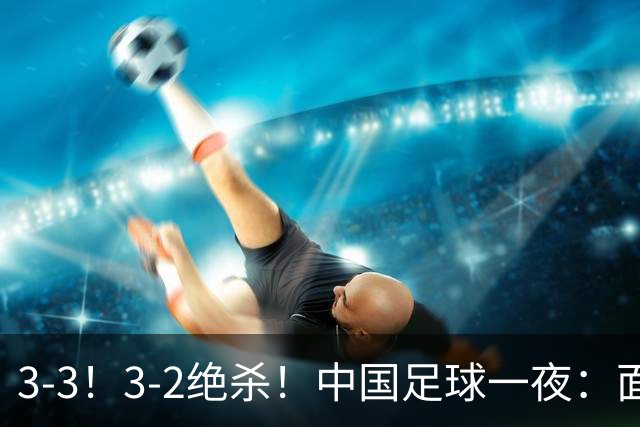 3-3！3-2绝杀！中国足球一夜：面对两豪门1胜1平，世界杯有戏了！
