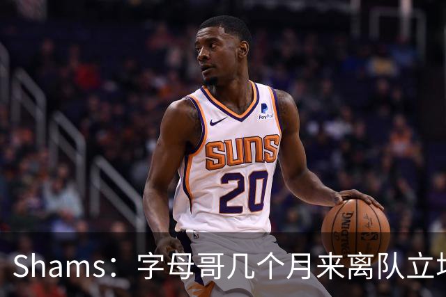 Shams：字母哥几个月来离队立场丝毫没变 交易已不可避免！